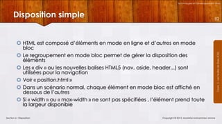 Technologies et Développement Web

Disposition simple
 HTML est composé d’éléments en mode en ligne et d’autres en mode
bloc
 Le regroupement en mode bloc permet de gérer la disposition des
éléments
 Les « div » ou les nouvelles balises HTML5 (nav, aside, header,..) sont
utilisées pour la navigation
 Voir « position.html »
 Dans un scénario normal, chaque élément en mode bloc est affiché en
dessous de l’autres
 Si « width » ou « max-width » ne sont pas spécifiées , l’élément prend toute
la largeur disponible
Section 6 : Disposition

Copyright © 2013, Mostefai Mohammed Amine

Courrs 3 - Les Feuilles de Styles (CSS)

82

 