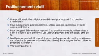 Technologies et Développement Web

Positionnement relatif
 Une position relative déplace un élément par rapport à sa position
« normale »
 Pour indiquer une position relative, utiliser la règle « position » avec la
valeur « relative »
 Pour bouger l’élément par rapport à sa position normale, utiliser « top »,
« left », « right » ou « bottom ». Les valeurs peuvent être en pixels, ems ou
%.
 Le déplacement relatif a parfois par conséquence, de mettre un élément
sur un autre (le premier couvre le deuxième). Pour soigner l’effet, utiliser la
propriété « z-index ».
 Voir exemple 2 et 3
Section 6 : Disposition

Copyright © 2013, Mostefai Mohammed Amine

Courrs 3 - Les Feuilles de Styles (CSS)

83

 