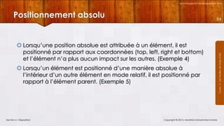 Technologies et Développement Web

Positionnement absolu

 Lorsqu’une position absolue est attribuée à un élément, il est
positionné par rapport aux coordonnées (top, left, right et bottom)
et l’élément n’a plus aucun impact sur les autres. (Exemple 4)
 Lorsqu’un élément est positionné d’une manière absolue à
l’intérieur d’un autre élément en mode relatif, il est positionné par
rapport à l’élément parent. (Exemple 5)

Section 6 : Disposition

Copyright © 2013, Mostefai Mohammed Amine

Courrs 3 - Les Feuilles de Styles (CSS)

84

 
