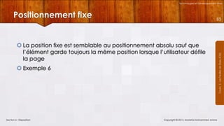 Technologies et Développement Web

Positionnement fixe

 La position fixe est semblable au positionnement absolu sauf que
l’élément garde toujours la même position lorsque l’utilisateur défile
la page
 Exemple 6

Section 6 : Disposition

Copyright © 2013, Mostefai Mohammed Amine

Courrs 3 - Les Feuilles de Styles (CSS)

85

 