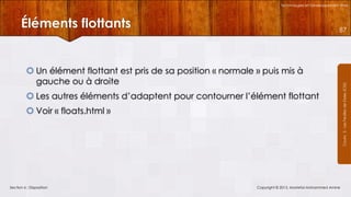 Technologies et Développement Web

Éléments flottants

 Un élément flottant est pris de sa position « normale » puis mis à
gauche ou à droite
 Les autres éléments d’adaptent pour contourner l’élément flottant
 Voir « floats.html »

Section 6 : Disposition

Copyright © 2013, Mostefai Mohammed Amine

Courrs 3 - Les Feuilles de Styles (CSS)

87

 