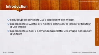 Technologies et Développement Web

Introduction

97

 Les propriétés « width » et « height » définissent la largeur et hauteur
d’une image
 Les propriétés « float » permet de faire flotter une image par rapport
à un texte

Section 7 : Les images

Copyright © 2013, Mostefai Mohammed Amine

Courrs 3 - Les Feuilles de Styles (CSS)

 Beaucoup de concepts CSS s’appliquent aux images

 