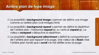 Technologies et Développement Web

Arrière plan de type image

 La propriété « background-image » permet de définir une image
comme un arrière plan (voir images.html)
 La propriété « background-repeat » permet de définir la répétition
de l’arrière plan : horizontal (repeat-x) ou vertical (repeat-y). La
valeur « norepeat » désactive la répétition.
 La propriété « background-attachment » définit le comportement
de l’arrière plan par rapport à la page. Une valeur de « fixed » fixe
l’arrière plan tandis que « scroll » le fait défiler avec la page.

Section 7 : Les images

Copyright © 2013, Mostefai Mohammed Amine

Courrs 3 - Les Feuilles de Styles (CSS)

98

 
