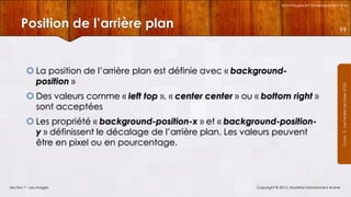 Technologies et Développement Web

Position de l’arrière plan

 La position de l’arrière plan est définie avec « backgroundposition »
 Des valeurs comme « left top », « center center » ou « bottom right »
sont acceptées
 Les propriété « background-position-x » et « background-positiony » définissent le décalage de l’arrière plan. Les valeurs peuvent
être en pixel ou en pourcentage.

Section 7 : Les images

Copyright © 2013, Mostefai Mohammed Amine

Courrs 3 - Les Feuilles de Styles (CSS)

99

 