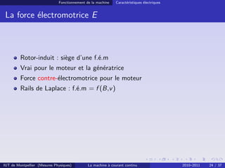 Fonctionnement de la machine

Caractéristiques électriques

La force électromotrice E

Rotor-induit : siège d’une f.é.m
Vrai pour le moteur et la génératrice
Force contre-électromotrice pour le moteur
Rails de Laplace : f.é.m = f (B,v )

IUT de Montpellier (Mesures Physiques)

La machine à courant continu

2010–2011

24 / 37

 