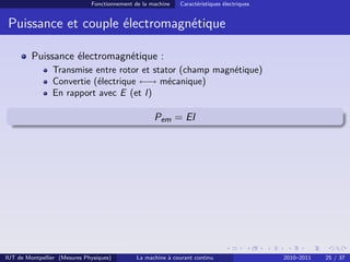 Fonctionnement de la machine

Caractéristiques électriques

Puissance et couple électromagnétique
Puissance électromagnétique :
Transmise entre rotor et stator (champ magnétique)
Convertie (électrique ←→ mécanique)
En rapport avec E (et I)

Pem = EI

IUT de Montpellier (Mesures Physiques)

La machine à courant continu

2010–2011

25 / 37

 