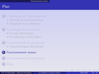 Fonctionnement moteur

Plan
1

Présentation et Fonctionnement
Principe de fonctionnement
Nécessité d’un collecteur

2

Technologie de la machine
Circuits électriques
Le collecteur et les balais

3

Fonctionnement de la machine
Caractéristiques électriques

4

Fonctionnement moteur

5

Fonctionnement en génératrice

6

Bilan

IUT de Montpellier (Mesures Physiques)

La machine à courant continu

2010–2011

26 / 37

 