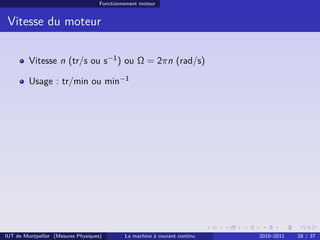 Fonctionnement moteur

Vitesse du moteur
Vitesse n (tr/s ou s−1 ) ou Ω = 2πn (rad/s)
Usage : tr/min ou min−1

IUT de Montpellier (Mesures Physiques)

La machine à courant continu

2010–2011

28 / 37

 