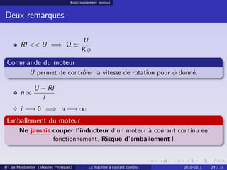 Fonctionnement moteur

Deux remarques

RI << U =⇒ Ω

U
Kφ

Commande du moteur
U permet de contrôler la vitesse de rotation pour φ donné.
n∝

U − RI
i

i −→ 0 =⇒ n −→ ∞

Emballement du moteur
Ne jamais couper l’inducteur d’un moteur à courant continu en
fonctionnement. Risque d’emballement !

IUT de Montpellier (Mesures Physiques)

La machine à courant continu

2010–2011

29 / 37

 
