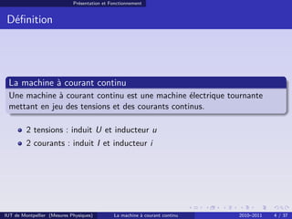Présentation et Fonctionnement

Déﬁnition

La machine à courant continu
Une machine à courant continu est une machine électrique tournante
mettant en jeu des tensions et des courants continus.
2 tensions : induit U et inducteur u
2 courants : induit I et inducteur i

IUT de Montpellier (Mesures Physiques)

La machine à courant continu

2010–2011

4 / 37

 
