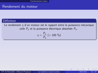Fonctionnement moteur

Rendement du moteur

Déﬁnition
Le rendement η d’un moteur est le rapport entre la puissance mécanique
utile Pu et la puissance électrique absorbée Pa .
η=

IUT de Montpellier (Mesures Physiques)

Pu
(< 100 %)
Pa

La machine à courant continu

2010–2011

31 / 37

 