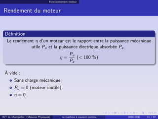 Fonctionnement moteur

Rendement du moteur

Déﬁnition
Le rendement η d’un moteur est le rapport entre la puissance mécanique
utile Pu et la puissance électrique absorbée Pa .
η=

Pu
(< 100 %)
Pa

À vide :
Sans charge mécanique
Pu = 0 (moteur inutile)
η=0

IUT de Montpellier (Mesures Physiques)

La machine à courant continu

2010–2011

31 / 37

 