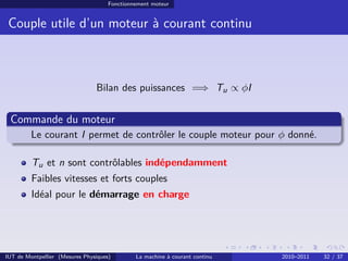 Fonctionnement moteur

Couple utile d’un moteur à courant continu

Bilan des puissances =⇒ Tu ∝ φI

Commande du moteur
Le courant I permet de contrôler le couple moteur pour φ donné.
Tu et n sont contrôlables indépendamment
Faibles vitesses et forts couples
Idéal pour le démarrage en charge

IUT de Montpellier (Mesures Physiques)

La machine à courant continu

2010–2011

32 / 37

 