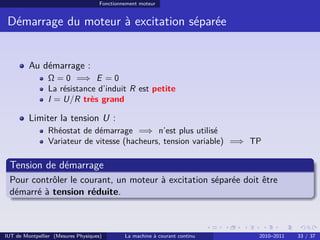 Fonctionnement moteur

Démarrage du moteur à excitation séparée

Au démarrage :
Ω = 0 =⇒ E = 0
La résistance d’induit R est petite
I = U/R très grand

Limiter la tension U :
Rhéostat de démarrage =⇒ n’est plus utilisé
Variateur de vitesse (hacheurs, tension variable) =⇒ TP

Tension de démarrage
Pour contrôler le courant, un moteur à excitation séparée doit être
démarré à tension réduite.

IUT de Montpellier (Mesures Physiques)

La machine à courant continu

2010–2011

33 / 37

 