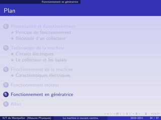 Fonctionnement en génératrice

Plan
1

Présentation et Fonctionnement
Principe de fonctionnement
Nécessité d’un collecteur

2

Technologie de la machine
Circuits électriques
Le collecteur et les balais

3

Fonctionnement de la machine
Caractéristiques électriques

4

Fonctionnement moteur

5

Fonctionnement en génératrice

6

Bilan

IUT de Montpellier (Mesures Physiques)

La machine à courant continu

2010–2011

34 / 37

 