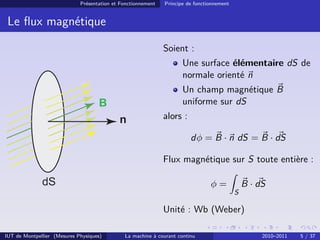 Présentation et Fonctionnement

Principe de fonctionnement

Le ﬂux magnétique
Soient :
Une surface élémentaire dS de
normale orienté n
Un champ magnétique B
uniforme sur dS

B
n

alors :
dφ = B · n dS = B · dS
Flux magnétique sur S toute entière :

dS

B · dS

φ=
S

Unité : Wb (Weber)
IUT de Montpellier (Mesures Physiques)

La machine à courant continu

2010–2011

5 / 37

 