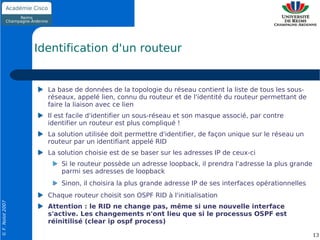 Identification d'un routeur


                    La base de données de la topologie du réseau contient la liste de tous les sous-
                    réseaux, appelé lien, connu du routeur et de l'identité du routeur permettant de
                    faire la liaison avec ce lien
                    Il est facile d'identifier un sous-réseau et son masque associé, par contre
                    identifier un routeur est plus compliqué !
                    La solution utilisée doit permettre d'identifier, de façon unique sur le réseau un
                    routeur par un identifiant appelé RID
                    La solution choisie est de se baser sur les adresses IP de ceux-ci
                        Si le routeur possède un adresse loopback, il prendra l'adresse la plus grande
                        parmi ses adresses de loopback
                        Sinon, il choisira la plus grande adresse IP de ses interfaces opérationnelles
                    Chaque routeur choisit son OSPF RID à l'initialisation
© F. Nolot 2007




                    Attention : le RID ne change pas, même si une nouvelle interface
                    s'active. Les changements n'ont lieu que si le processus OSPF est
                    réinitilisé (clear ip ospf process)

                                                                                                         13
 
