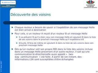 Découverte des voisins


                    Chaque routeur a besoin de savoir si l'expédition de son message Hello
                    est bien arrivé à destination
                    Pour cela, si un routeur A reçoit d'un routeur B un message Hello
                       Il va prévenir B qu'il a bien reçu son message Hello en ajoutant B dans la liste
                       de ses voisins dans le prochain message Hello qu'il expédiera à B
                       Ensuite, B fera de même en ajoutant A dans la liste de ses voisins dans son
                       prochain message Hello
                    Dès qu'un routeur voit son propre RID dans la liste des voisins incluse
                    dans un message Hello provenant d'un autre routeur, il sait qu'une
                    communication bi-directionnelle aussi appelé « two-
                    way communication » est faite. A partir de cet instant, des
                    informations LSA sont susceptibles d'être échangées
© F. Nolot 2007




                                                                                                      16
 