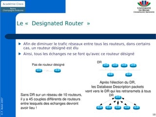 Le « Designated Router »


                    Afin de diminuer le trafic réseaux entre tous les routeurs, dans certains
                    cas, un routeur désigné est élu
                    Ainsi, tous les échanges ne se font qu'avec ce routeur désigné

                                                                     DR
                          Pas de routeur désigné




                                                                       Après l'élection du DR, 
                                                                 les Database Description packets 
                                                              vont vers le DR qui les retransmets à tous
                   Sans DR sur un réseau de 10 routeurs,                     DR
                   il y a 45 couples différents de routeurs
© F. Nolot 2007




                   entre lesquels des echanges devront 
                   avoir lieu !
                                                                                                           18
 
