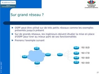 Sur grand réseau ?


                    OSPF peut être utilisé sur de très petits réseaux comme les exemples
                    présentés jusqu'à présent
                    Sur de grands réseaux, les ingénieurs doivent étudier la mise en place
                    d'OSPF pour tirer au mieux parti de ses fonctionnalités
                    Prenons l'exemple suivant


                                                                              10.1.6.0

                                                                              10.1.7.0

                                                                              10.1.8.0

                                                                              10.1.9.0
© F. Nolot 2007




                                                                                             27
 