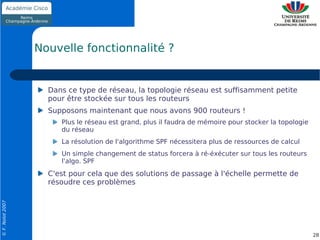 Nouvelle fonctionnalité ?


                    Dans ce type de réseau, la topologie réseau est suffisamment petite
                    pour être stockée sur tous les routeurs
                    Supposons maintenant que nous avons 900 routeurs !
                       Plus le réseau est grand, plus il faudra de mémoire pour stocker la topologie
                       du réseau
                       La résolution de l'algorithme SPF nécessitera plus de ressources de calcul
                       Un simple changement de status forcera à ré-éxécuter sur tous les routeurs
                       l'algo. SPF
                    C'est pour cela que des solutions de passage à l'échelle permette de
                    résoudre ces problèmes
© F. Nolot 2007




                                                                                                       28
 
