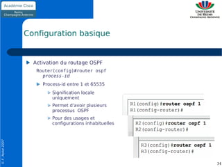 Configuration basique


                    Activation du routage OSPF
                     Router(config)#router ospf
                       process-id
                       Process-id entre 1 et 65535
                           Signification locale
                           uniquement
                           Permet d'avoir plusieurs
                           processus OSPF
                           Pour des usages et
                           configurations inhabituelles
© F. Nolot 2007




                                                          34
 
