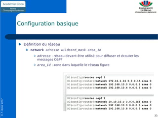 Configuration basique


                    Définition du réseau
                       network adresse wildcard_mask area_id
                           adresse : réseau devant être utilisé pour diffuser et écouter les
                           messages OSPF
                           area_id : zone dans laquelle le réseau figure
© F. Nolot 2007




                                                                                               35
 