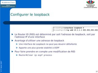 Configurer le loopback




                    Le Router ID (RID) est déterminé par soit l'adresse de loopback, soit par
                    l'adresse IP d'une interface
                    Avantage d'uitliser une adresse de loopback
                       Une interface de Loopback ne peut pas devenir défaillante
                       Apporte une plus grande stabilité à OSPF
                    Pour faire prendre en compte une modification de RID
                       Router#clear ip ospf process
© F. Nolot 2007




                                                                                                37
 