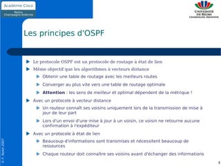 Les principes d'OSPF


                    Le protocole OSPF est un protocole de routage à état de lien
                    Même objectif que les algorithmes à vecteurs distance
                        Obtenir une table de routage avec les meilleurs routes
                        Converger au plus vite vers une table de routage optimale
                        Attention : les sens de meilleur et optimal dépendent de la métrique !
                    Avec un protocole à vecteur distance
                        Un routeur connaît ses voisins uniquement lors de la transmission de mise à
                        jour de leur part
                        Lors d'un envoi d'une mise à jour à un voisin, ce voisin ne retourne aucune
                        confirmation à l'expéditeur
                    Avec un protocole à état de lien
© F. Nolot 2007




                        Beaucoup d'informations sont transmises et nécessitent beaucoup de
                        ressources
                        Chaque routeur doit connaître ses voisins avant d'échanger des informations

                                                                                                      4
 