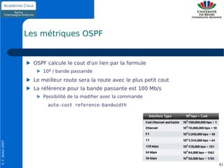 Les métriques OSPF


                    OSPF calcule le cout d'un lien par la formule
                       108 / bande passande
                    Le meilleur route sera la route avec le plus petit cout
                    La référence pour la bande passante est 100 Mb/s
                       Possibilité de la modifier avec la commande
                         auto-cost reference-bandwidth
© F. Nolot 2007




                                                                              41
 