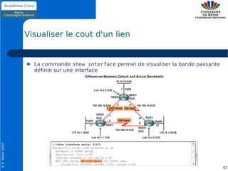 Visualiser le cout d'un lien


                    La commande show interface permet de visualiser la bande passante
                    définie sur une interface
© F. Nolot 2007




                                                                                        43
 