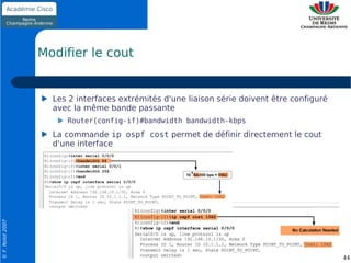 Modifier le cout


                    Les 2 interfaces extrémités d'une liaison série doivent être configuré
                    avec la même bande passante
                       Router(config-if)#bandwidth bandwidth-kbps
                    La commande ip ospf cost permet de définir directement le cout
                    d'une interface
© F. Nolot 2007




                                                                                             44
 