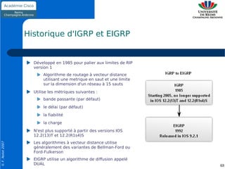 Historique d'IGRP et EIGRP


                    Développé en 1985 pour palier aux limites de RIP
                    version 1
                        Algorithme de routage à vecteur distance
                        utilisant une metrique en saut et une limite
                        sur la dimension d'un réseau à 15 sauts
                    Utilise les métriques suivantes :
                        bande passante (par défaut)
                        le délai (par défaut)
                        la fiabilité
                        la charge
                    N'est plus supporté à partir des versions IOS
                    12.2(13)T et 12.2(R1s4)S
                    Les algorithmes à vecteur distance utilise
© F. Nolot 2007




                    généralement des variantes de Bellman-Ford ou
                    Ford-Fulkerson
                    EIGRP utilise un algorithme de diffusion appelé
                    DUAL                                               48
 