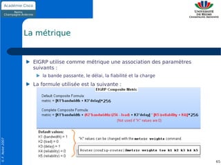 La métrique


                    EIGRP utilise comme métrique une association des paramètres
                    suivants :
                       la bande passante, le délai, la fiabilité et la charge
                    La formule utilisée est la suivante :
© F. Nolot 2007




                                                                                  65
 