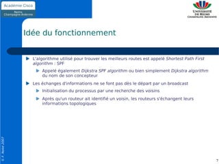 Idée du fonctionnement


                    L'algorithme utilisé pour trouver les meilleurs routes est appelé Shortest Path First
                    algorithm : SPF
                        Appelé également Dijkstra SPF algorithm ou bien simplement Dijkstra algorithm
                        du nom de son concepteur
                    Les échanges d'informations ne se font pas dès le départ par un broadcast
                        Initialisation du processus par une recherche des voisins
                        Après qu'un routeur ait identifié un voisin, les routeurs s'échangent leurs
                        informations topologiques
© F. Nolot 2007




                                                                                                            7
 
