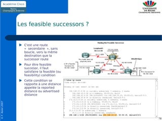 Les feasible successors ?


                    C'est une route
                    « secondaire », sans
                    boucle, vers la même
                    destination que la
                    successor route
                    Pour être feasible
                    succesor, il faut
                    satisfaire la feasible (ou
                    feasibility) condition
                    Cette condition se
                    rapporte à une distance
                    appelée la reported
                    distance ou advertised
                    distance
© F. Nolot 2007




                                                 78
 