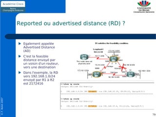 Reported ou advertised distance (RD) ?


                    Egalement appelée
                    Advertised Distance
                    (AD)
                    C'est la feasible
                    distance envoyé par
                    un voisin d'un routeur,
                    vers une destination
                    Dans l'exemple, la RD
                    vers 192.168.1.0/24
                    envoyé par R1 à R2
                    est 2172416
© F. Nolot 2007




                                                           79
 