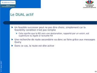 Le DUAL actif


                    Un feasible successor peut ne pas être choisi, simplement car la
                    feasibility condition n'est pas remplie
                       Cela signifie que la RD vers une destanation, rapporté par un voisin, est
                       supérieure ou égale à l'actuelle FD
                    Une recherche de route secondaire va donc se faire grâce aux messages
                    Query
                    Dans ce cas, la route est dite active
© F. Nolot 2007




                                                                                                   84
 