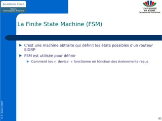 La Finite State Machine (FSM)


                    C'est une machine abtraite qui définit les états possibles d'un routeur
                    EIGRP
                    FSM est utilisée pour définir
                       Comment les « device » fonctionne en fonction des événements reçus
© F. Nolot 2007




                                                                                              85
 