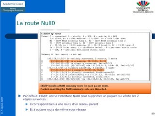 La route Null0




                    Par défaut, EIGRP, utilise l'interface Null0 pour supprimer un paquet qui vérifie les 2
© F. Nolot 2007




                    règles suivantes :
                        Il correspond bien à une route d'un réseau parent
                        Et à aucune route du même sous-réseau
                                                                                                              89
 