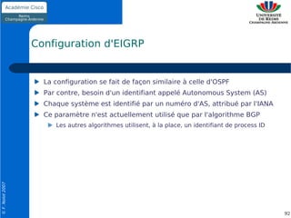Configuration d'EIGRP


                    La configuration se fait de façon similaire à celle d'OSPF
                    Par contre, besoin d'un identifiant appelé Autonomous System (AS)
                    Chaque système est identifié par un numéro d'AS, attribué par l'IANA
                    Ce paramètre n'est actuellement utilisé que par l'algorithme BGP
                       Les autres algorithmes utilisent, à la place, un identifiant de process ID
© F. Nolot 2007




                                                                                                    92
 