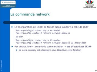 La commande network


                    La configuration de EIGRP se fait de façon similaire à celle de OSPF
                     Router(config)# router eigrp AS-number
                     Router(config-router)# network network-address
                     ou bien
                     Router(config)# router eigrp AS-number
                     Router(config-router)# network network-address wildcard-mask
                    Par défaut, une « automatic summarization » est effectué par EIGRP
                       no auto-summary est nécessaire pour désactiver cette fonction
© F. Nolot 2007




                                                                                           93
 