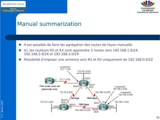 Manual summarization


                    Il est possible de faire les agrégation des routes de façon manuelle
                    Ici, les routeurs R2 et R3 vont apprendre 3 routes vers 192.168.1.0/24,
                    192.168.2.0/24 et 192.168.3.0/24
                    Possibilité d'imposer une annonce vers R2 et R3 uniquement de 192.168.0.0/22
© F. Nolot 2007




                                                                                                   95
 