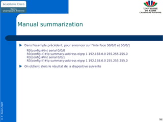 Manual summarization


                    Dans l'exemple précédent, pour annoncer sur l'interface S0/0/0 et S0/0/1
                     R3(config)#int serial 0/0/0
                     R3(config-if)#ip summary-address eigrp 1 192.168.0.0 255.255.255.0
                     R3(config)#int serial 0/0/1
                     R3(config-if)#ip summary-address eigrp 1 192.168.0.0 255.255.255.0
                    On obtient alors le résultat de la diapositive suivante
© F. Nolot 2007




                                                                                               96
 