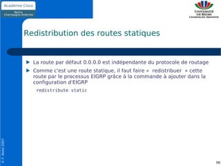 Redistribution des routes statiques


                    La route par défaut 0.0.0.0 est indépendante du protocole de routage
                    Comme c'est une route statique, il faut faire « redistribuer » cette
                    route par le processus EIGRP grâce à la commande à ajouter dans la
                    configuration d'EIGRP
                     redistribute static
© F. Nolot 2007




                                                                                           98
 
