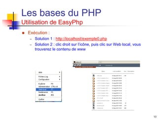 10
Les bases du PHP
Utilisation de EasyPhp
 Exécution :
– Solution 1 : http://localhost/exemple0.php
– Solution 2 : clic droit sur l’icône, puis clic sur Web local, vous
trouverez le contenu de www
 