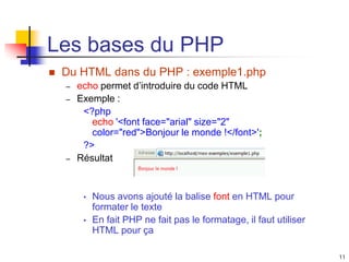 11
Les bases du PHP
 Du HTML dans du PHP : exemple1.php
– echo permet d’introduire du code HTML
– Exemple :
<?php
echo '<font face="arial" size="2"
color="red">Bonjour le monde !</font>';
?>
– Résultat
• Nous avons ajouté la balise font en HTML pour
formater le texte
• En fait PHP ne fait pas le formatage, il faut utiliser
HTML pour ça
 