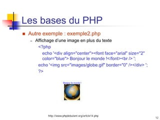 12
Les bases du PHP
 Autre exemple : exemple2.php
– Affichage d’une image en plus du texte
<?php
echo '<div align="center"><font face="arial" size="2"
color="blue"> Bonjour le monde !</font><br /> ';
echo '<img src="images/globe.gif" border="0" /></div> ';
?>
http://www.phpdebutant.org/article14.php
 