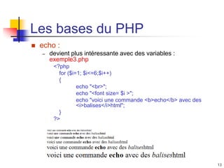 13
Les bases du PHP
 echo :
– devient plus intéressante avec des variables :
exemple3.php
<?php
for ($i=1; $i<=6;$i++)
{
echo "<br>";
echo "<font size= $i >";
echo "voici une commande <b>echo</b> avec des
<i>balises</i>html";
}
?>
 