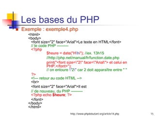 15
 Exemple : exemple4.php
<html>
<body>
<font size="2" face="Arial">Le texte en HTML</font>
// le code PHP ---------
<?php
$heure = date("Hhi"); //ex. 13h15
//http://php.net/manual/fr/function.date.php
print("<font size="2" face="Arial"> et celui en
PHP.</font>");
// on entoure "2" car 2 doit apparaître entre " "
?>
<!--- retour au code HTML -->
<br>
<font size="2" face="Arial">Il est
// de nouveau, du PHP ---------
<?php echo $heure; ?>
</font>
</body>
</html>
http://www.phpdebutant.org/article14.php
Les bases du PHP
 